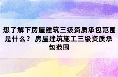 想了解下房屋建筑三级资质承包范围是什么？ 房屋建筑施工三级资质承包范围